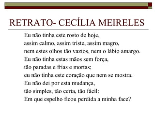 RETRATO- CECÍLIA MEIRELES
  Eu não tinha este rosto de hoje,
  assim calmo, assim triste, assim magro,
  nem estes olhos tão vazios, nem o lábio amargo.
  Eu não tinha estas mãos sem força,
  tão paradas e frias e mortas;
  eu não tinha este coração que nem se mostra.
  Eu não dei por esta mudança,
  tão simples, tão certa, tão fácil:
  Em que espelho ficou perdida a minha face?
 
