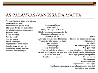AS PALAVRAS-VANESSA DA MATTA
As palavras saem quase sem querer,
Rezam por nós dois.
Tome conta do que vai dizer.                 As palavras fogem
Elas estão dentro dos meus olhos                Se você deixar
Da minha boca, dos meus ombros           O impacto é grande demais
Se quiser ouvir                      Cidades inteiras nascem a partir daí
É fácil perceber                        Violentam, enlouquecem ou
Não me acerte                                 me fazem dormir                                        Tentei
Não me cerque                        Adoecem, curam ou me dão limites Rasguei sua alma e pus no fogo
Me dê absolvição                      Vá com carinho no que vai dizer                          Não assoprei
Faça luz onde há involução                      Não me acerte                                   Não relutei
Escolha os versos para ser                      Não me cerque                      Os buracos que eu cavei
meu bem e não ser meu mal                     Me dê absolvição                               Não quis rever
Reabilite o meu coração                  Faça luz onde há involução Mas o amargo delas resvalou em mim
                                     Escolha os versos para ser meu bem me deu direito de viver em paz
                                                                        Não
                                              e não ser meu mal            Estou aqui para te pedir perdão
                                          Reabilite o meu coração                            Não me acerte
                                                                                            Não me cerque
                                                                                          Me dê absolvição
                                                                                Faça luz onde há involução
                                                     Escolha os versos para ser meu bem e não ser meu mal
                                                                                   Reabilite o meu coração
 