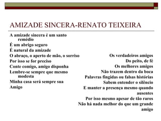 AMIZADE SINCERA-RENATO TEIXEIRA
A amizade sincera é um santo
    remédio
É um abrigo seguro
É natural da amizade
O abraço, o aperto de mão, o sorriso               Os verdadeiros amigos
Por isso se for preciso                                     Do peito, de fé
Conte comigo, amigo disponha                         Os melhores amigos
Lembre-se sempre que mesmo                    Não trazem dentro da boca
    modesta                           Palavras fingidas ou falsas histórias
Minha casa será sempre sua                      Sabem entender o silêncio
Amigo                                E manter a presença mesmo quando
                                                                  ausentes
                                      Por isso mesmo apesar de tão raros
                                   Não há nada melhor do que um grande
                                                                     amigo
 