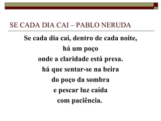 SE CADA DIA CAI – PABLO NERUDA
   Se cada dia cai, dentro de cada noite,
                há um poço
        onde a claridade está presa.
         há que sentar-se na beira
            do poço da sombra
             e pescar luz caída
              com paciência.
 
