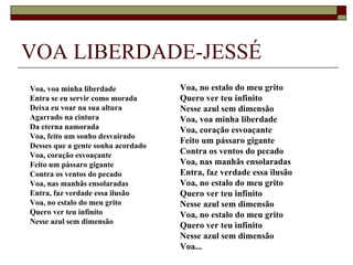 VOA LIBERDADE-JESSÉ
Voa, voa minha liberdade            Voa, no estalo do meu grito
Entra se eu servir como morada      Quero ver teu infinito
Deixa eu voar na sua altura         Nesse azul sem dimensão
Agarrado na cintura                 Voa, voa minha liberdade
Da eterna namorada                  Voa, coração esvoaçante
Voa, feito um sonho desvairado
                                    Feito um pássaro gigante
Desses que a gente sonha acordado
Voa, coração esvoaçante             Contra os ventos do pecado
Feito um pássaro gigante            Voa, nas manhãs ensolaradas
Contra os ventos do pecado          Entra, faz verdade essa ilusão
Voa, nas manhãs ensolaradas         Voa, no estalo do meu grito
Entra, faz verdade essa ilusão      Quero ver teu infinito
Voa, no estalo do meu grito         Nesse azul sem dimensão
Quero ver teu infinito              Voa, no estalo do meu grito
Nesse azul sem dimensão
                                    Quero ver teu infinito
                                    Nesse azul sem dimensão
                                    Voa...
 