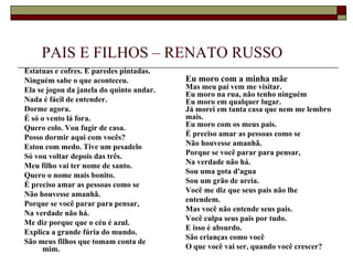 PAIS E FILHOS – RENATO RUSSO
Estatuas e cofres. E paredes pintadas.
Ninguém sabe o que aconteceu.             Eu moro com a minha mãe
Ela se jogou da janela do quinto andar.   Mas meu pai vem me visitar.
                                          Eu moro na rua, não tenho ninguém
Nada é fácil de entender.                 Eu moro em qualquer lugar.
Dorme agora.                              Já morei em tanta casa que nem me lembro
É só o vento lá fora.                     mais.
Quero colo. Vou fugir de casa.            Eu moro com os meus pais.
Posso dormir aqui com vocês?              É preciso amar as pessoas como se
Estou com medo. Tive um pesadelo          Não houvesse amanhã.
Só vou voltar depois das três.            Porque se você parar para pensar,
Meu filho vai ter nome de santo.          Na verdade não há.
                                          Sou uma gota d'agua
Quero o nome mais bonito.
                                          Sou um grão de areia.
É preciso amar as pessoas como se
                                          Você me diz que seus pais não lhe
Não houvesse amanhã.
                                          entendem.
Porque se você parar para pensar,
                                          Mas você não entende seus pais.
Na verdade não há.
                                          Você culpa seus pais por tudo.
Me diz porque que o céu é azul.
                                          E isso é absurdo.
Explica a grande fúria do mundo.
                                          São crianças como você
São meus filhos que tomam conta de
      mim.                                O que você vai ser, quando você crescer?
 