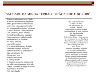 SAUDADE DA MINHA TERRA- CHITÃOZINHO E XORORÓ
De que me adianta viver na cidade
Se a felicidade não me acompanhar             Que saudade imensa do
Adeus, paulistinha do meu coração                Campo e do mato
Lá pro meu sertão, eu quero voltar              Do manso regato que
                                                 Corta as Campinas
Ver a madrugada, quando a passarada
                                        Aos domingos ia passear de canoa
Fazendo alvorada, começa a cantar      Nas lindas lagoas de águas cristalinas
Com satisfação, arreio o burrão                 Que doce lembrança
Cortando estradão, saio a galopar                Daquelas festanças
E vou escutando o gado berrando        Onde tinham danças e lindas meninas
Sabía cantando no jequitibá            Eu vivo hoje em dia sem Ter alegria
                                       O mundo judia, mas também ensina
Por Nossa Senhora,
                                       Estou contrariado, mas não derrotado
Meu sertão querido                           Eu sou bem guiado pelas
Vivo arrependido por ter deixado                    mãos divinas
Esta nova vida aqui na cidade            Pra minha mãezinha já telegrafei
De tanta saudade, eu tenho chorado         E já me cansei de tanto sofrer
Aqui tem alguém, diz                    Nesta madrugada estarei de partida
                                        Pra terra querida que me viu nascer
Que me quer bem                         Já ouço sonhando o galo cantando
Mas não me convém,                        O nhambu piando no escurecer
eu tenho pensado                       A lua prateada clareando as estradas
eu fico com pena, mas esta morena       A relva molhada desde o anoitecer
não sabe o sistema que eu fui criado       Eu preciso ir pra ver tudo ali
                                         Foi lá que nasci, lá quero morrer
To aqui cantando, de longe escutando
Alguém está chorando,
Com rádio ligado
 