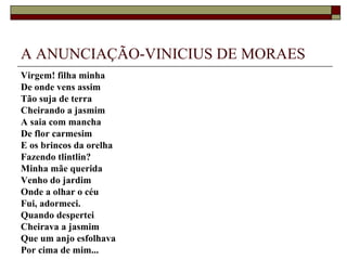 A ANUNCIAÇÃO-VINICIUS DE MORAES
Virgem! filha minha
De onde vens assim
Tão suja de terra
Cheirando a jasmim
A saia com mancha
De flor carmesim
E os brincos da orelha
Fazendo tlintlin?
Minha mãe querida
Venho do jardim
Onde a olhar o céu
Fui, adormeci.
Quando despertei
Cheirava a jasmim
Que um anjo esfolhava
Por cima de mim...
 