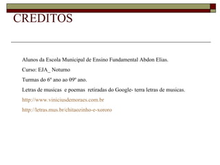CREDITOS


 Alunos da Escola Municipal de Ensino Fundamental Abdon Elias.
 Curso: EJA_ Noturno
 Turmas do 6º ano ao 09º ano.
 Letras de musicas e poemas retiradas do Google- terra letras de musicas.
 http://www.viniciusdemoraes.com.br
 http://letras.mus.br/chitaozinho-e-xororo
 