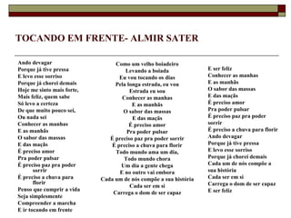 TOCANDO EM FRENTE- ALMIR SATER

Ando devagar                     Como um velho boiadeiro
Porque já tive pressa                Levando a boiada              E ser feliz
E levo esse sorriso               Eu vou tocando os dias           Conhecer as manhas
Porque já chorei demais          Pela longa estrada, eu vou        E as manhãs
Hoje me sinto mais forte,              Estrada eu sou              O sabor das massas
Mais feliz, quem sabe              Conhecer as manhas              E das maçãs
Só levo a certeza                       E as manhãs                É preciso amor
De que muito pouco sei,             O sabor das massas             Pra poder pulsar
Ou nada sei                             E das maçãs                É preciso paz pra poder
Conhecer as manhas                     É preciso amor              sorrir
E as manhãs                          Pra poder pulsar              É preciso a chuva para florir
O sabor das massas             É preciso paz pra poder sorrir      Ando devagar
E das maçãs                    É preciso a chuva para florir       Porque já tive pressa
É preciso amor                   Todo mundo ama um dia,            E levo esse sorriso
Pra poder pulsar                    Todo mundo chora               Porque já chorei demais
É preciso paz pra poder            Um dia a gente chega            Cada um de nós compõe a
       sorrir                     E no outro vai embora            sua história
É preciso a chuva para      Cada um de nós compõe a sua história   Cada ser em si
       florir                                                      Carrega o dom de ser capaz
                                       Cada ser em si
Penso que cumprir a vida                                           E ser feliz
                                Carrega o dom de ser capaz
Seja simplesmente
Compreender a marcha
E ir tocando em frente
 