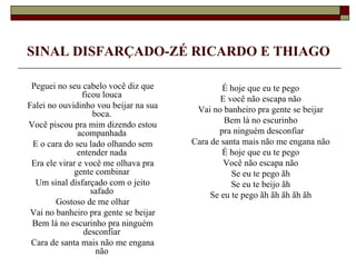 SINAL DISFARÇADO-ZÉ RICARDO E THIAGO

 Peguei no seu cabelo você diz que             É hoje que eu te pego
                ficou louca                    E você não escapa não
Falei no ouvidinho vou beijar na sua    Vai no banheiro pra gente se beijar
                    boca.
Você piscou pra mim dizendo estou               Bem lá no escurinho
               acompanhada                    pra ninguém desconfiar
 E o cara do seu lado olhando sem      Cara de santa mais não me engana não
               entender nada                   É hoje que eu te pego
 Era ele virar e você me olhava pra             Você não escapa não
              gente combinar                      Se eu te pego ãh
  Um sinal disfarçado com o jeito                 Se eu te beijo ãh
                   safado                   Se eu te pego ãh ãh ãh ãh ãh
        Gostoso de me olhar
 Vai no banheiro pra gente se beijar
 Bem lá no escurinho pra ninguém
                 desconfiar
 Cara de santa mais não me engana
                     não
 