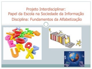 Projeto Interdisciplinar:
Papel da Escola na Sociedade da Informação
  Disciplina: Fundamentos da Alfabetização
 