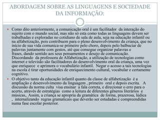 ABORDAGEM SOBRE AS LINGUAGENS E SOCIEDADE
             DA INFORMAÇÃO:

 Como dito anteriormente, a comunicação oral é um facilitador da interação do
  sujeito com o mundo social, mas não só esta como todas as linguagens devem ser
  trabalhadas e exploradas no cotidiano de sala de aula, seja na educação infantil ou
  na alfabetização, pois contribuem para o pleno desenvolvimento da criança, que no
  início de sua vida comunica-se primeiro pelo choro, depois pelo balbuciar de
  palavras juntamente com gestos, até que consegue organizar palavras e
  frases, dando sentido aos seus pensamentos e desejo de comunicação.
  Discordando da professora de Alfabetização, a utilização de tecnologias como
  internet e televisão são facilitadores do desenvolvimento oral da criança, uma vez
  que enriquece e aprimora o vocabulário infantil. Negar o acesso a tais tecnologias
  na escola é tirar oportunidades de enriquecimento cultural, vocabular e certamente
  cognitivo.
 O objetivo tanto da educação infantil quanto da classe de alfabetização é a
  ampliação e desenvolvimento da linguagem , primeiro oral e depois escrita. A
  discussão da norma culta visa ensinar a fala correta, e direcionar o erro para o
  acerto, através de estratégias como a leitura de diferentes gêneros literários e
  músicas,. Assim, a criança se apropria da gramática de forma, prazerosa, lúdica
  , internalizando regras gramaticais que deverão ser estudadas e compreendidas
  numa fase escolar posterior.
 
