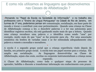 E como nós utilizamos as linguagens que desenvolvemos
             nas Classes de Alfabetização ?

Pensando no “Papel da Escola na Sociedade de Informação”          e no trabalho dos
professores com o “Ensino da Língua Portuguesa” na Cidade do Rio de Janeiro, em
turmas de 1º ano, poderíamos pensar em comunicação, socialização, em fazer parte do
mundo e trocar e contribuir com esse pertencimento. Quando uma criança na Classe
de Alfabetização começa a ler, a descobrir palavras e a ter sua autonomia para
identificar registros escritos, ela está ganhando muito mais do que a leitura. Quando
uma criança reconhece uma palavra e a identifica como sendo "casa" por
exemplo, muito mais do que "casa" se faz presente para ela. Por uma associação
semântica ela lembra de variadas casas e se for estimulada adequadamente esta
palavra a remete a moradias e moradores.
                                          
A escola é o segundo grupo social que a criança experiência vindo depois da
família, seu primeiro grupo social. A escola tem um papel enorme para a criança. Ela
amplia sua socialização.           As linguagens desenvolvidas na Classe de
Alfabetização, sejam elas orais, escritas ou corporais instrumentalizam a criança nessa
                                        expansão.
A Classe de Alfabetização, como toda e qualquer etapa do processo de
aprender, habilita o discente a transformar informação em conhecimento com prazer.
 
