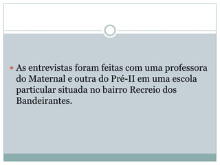  As entrevistas foram feitas com uma professora
 do Maternal e outra do Pré-II em uma escola
 particular situada no bairro Recreio dos
 Bandeirantes.
 