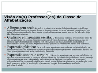 Visão do(s) Professor(es) da Classe de
Alfabetização:

 A linguagem oral: Segundo a professora, os alunos de hoje estão mais evoluídos na
  linguagem oral, o universo é maior do que o de antigamente. Ela acha isso está “prejudicando” um
  pouco a linguagem oral culta das crianças, principalmente com o uso da internet e a televisão. Hoje
  elas falam mais palavras.
 Grafismo e linguagem escrita:                        O desenho da turma da professora no início do
  ano são garatujas, em seguida eles começaram com círculos, foram para a figura humana mas no
  último a figura humana já era completa com olhos, dedos nas mãos, nariz,etc. Alcançaram a
  maturidade da escrita em 1 ano. O grafismo é mais próximo da letra escrita, é mais bem elaborado.
 Expressão plástica: De acordo com a professora deveria ser mais trabalhado na
  educação infantil, ela acha que a expressão plástica não anda junto com a oral como deveria ser.
  Tem evolução mas não é muito trabalhado na escola.
 Expressão sonora e corporal:                      Segundo a professora é apenas trabalhado na
  escola a expressão sonora, a corporal apenas é feita em épocas de festividades da escola, ou seja
  algumas vezes por ano. A expressão sonora faz parte da grade curricular, ela acha que a
  corporal não é tão bem desenvolvida pela escola pelo simples fato do teatro ,por exemplo , não
  fazer parte das aulas da instituição. Apenas uma vez por semana elas tem aula de
  psicomotricidade.
 