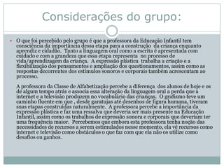 Considerações do grupo:
 O que foi percebido pelo grupo é que a professora da Educação Infantil tem
  consciência da importância dessa etapa para a construção da criança enquanto
  aprendiz e cidadão. Tanto a linguagem oral como a escrita é apresentada com
  cuidado e com a grandeza que essa etapa representa no processo de
  vida/aprendizagem da criança. A expressão plástica trabalha a criação e a
  flexibilização dos pensamentos e ampliação dos questionamentos, assim como as
  respostas decorrentes dos estímulos sonoros e corporais também acrescentam ao
  processo.
  A professora da Classe de Alfabetização percebe a diferença dos alunos de hoje e os
  de algum tempo atrás e associa essa alteração da linguagem oral a perda que a
  internet e a televisão produzem no vocabulário das crianças. O grafismo teve um
  caminho fluente em que , desde garatujas até desenhos de figura humana, tiveram
  suas etapas construídas naturalmente. A professora percebe a importância da
  expressão plástica e faz uma ressalva que deveria ser mais presente na Educação
  Infantil, assim como os trabalhos de expressão sonora e corporais que deveriam ter
  uma frequência maior. Percebemos que embora esta professora tenha noção das
  necessidades de recursos a serem estimulados nesse momento, ela vê recursos como
  internet e televisão como obstáculos o que faz com que ela não os utilize como
  desafios ou ganhos.
 