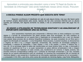 Aproveitem a entrevista para descobrir como o tema “O Papel da Escola na
    Sociedade da Informação” está sendo trabalhado nessas séries iniciais. Procurem
                                       descobrir:

•     A ESCOLA POSSUI ALGUM PROJETO QUE DISCUTA ESTE TEMA?

          Segundo a professora é trabalhado em sala de aula alguns temas, mas que não fazem parte
de nenhum projeto desenvolvido pela escola. Apenas ela faz uma conversa informal com os alunos
quando, por exemplo, tem alguma enchente na cidade, e ela os conscientiza sobre não jogar lixo no
chão.

•     JÁ HOUVE A UTILIZAÇÃO DE TECNOLOGIAS DIGITAIS? E AS ANALÓGICAS? (É
     IMPORTANTE DISTINGUIR UMA DA OUTRA).
              Uma característica importante para compreender a diferença entre os meios analógicos e os meios
digitais é o formato de armazenamento dos dados gerados pelas duas tecnologias. No meio analógico as
informações são armazenadas em um suporte físico e registradas em correspondência com o real. Um exemplo
mais popular desse processo são as câmeras fotográficas analógicas, nas quais necessitam de um filme para o
registro da informação em exposição – a cena fotografada. Nesse processo, é possível visualizar, ao direcionarmos
o negativo do filme à luz, a imagem registrada, armazenada. São exemplos de tecnologias analógicas o
mimeógrafo, a máquina de datilografia, o vídeo cassete, o vinil, a fita cassete, o cinema, o telefone fixo, o
livro, etc. Já na tecnologia digital os dados são transformados em sinais binários (bits), ou seja, a informação é
gravada em seqüências de 0 ou 1, os quais representam os pulsos elétricos armazenados e não a imagem
correspondente no real. Digitalizar um dado consiste, pois, transformá-lo em números. O digital, portanto, não
encontra nenhuma correspondência análoga com o conteúdo da informação armazenada e, por isso, necessita
sempre de um suporte eletroeletrônico para ser visualizado. As memórias dos computadores são um exemplo de
memórias digitais e, para acessá-las e visualizarmos as informações registradas precisamos de um processador –
o computador. O CD, DVD, o pen-drive, entre outras são exemplos de memórias digitais. (veja Fonte: Bibliografia)
 
