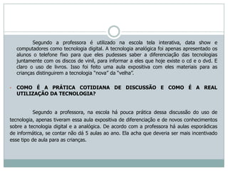 Segundo a professora é utilizado na escola tela interativa, data show e
    computadores como tecnologia digital. A tecnologia analógica foi apenas apresentado os
    alunos o telefone fixo para que eles pudesses saber a diferenciação das tecnologias
    juntamente com os discos de vinil, para informar a eles que hoje existe o cd e o dvd. E
    claro o uso de livros. Isso foi feito uma aula expositiva com eles materiais para as
    crianças distinguirem a tecnologia “nova” da “velha”.

•   COMO É A PRÁTICA COTIDIANA DE DISCUSSÃO E COMO É A REAL
    UTILIZAÇÃO DA TECNOLOGIA?


          Segundo a professora, na escola há pouca prática dessa discussão do uso de
tecnologia, apenas tiveram essa aula expositiva de diferenciação e de novos conhecimentos
sobre a tecnologia digital e a analógica. De acordo com a professora há aulas esporádicas
de informática, se contar não dá 5 aulas ao ano. Ela acha que deveria ser mais incentivado
esse tipo de aula para as crianças.
 