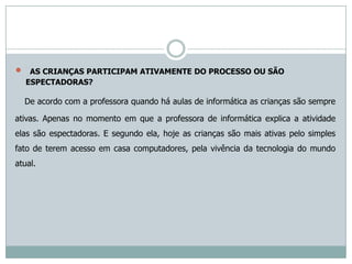     AS CRIANÇAS PARTICIPAM ATIVAMENTE DO PROCESSO OU SÃO
    ESPECTADORAS?

    De acordo com a professora quando há aulas de informática as crianças são sempre

ativas. Apenas no momento em que a professora de informática explica a atividade
elas são espectadoras. E segundo ela, hoje as crianças são mais ativas pelo simples
fato de terem acesso em casa computadores, pela vivência da tecnologia do mundo
atual.
 