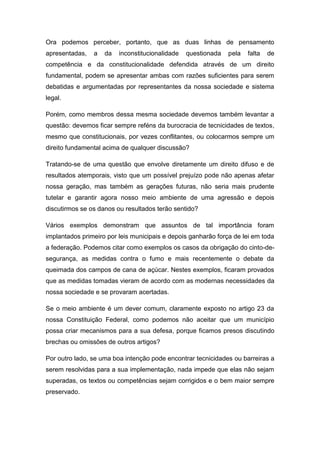 Ora podemos perceber, portanto, que as duas linhas de pensamento
apresentadas,   a   da   inconstitucionalidade   questionada   pela   falta   de
competência e da constitucionalidade defendida através de um direito
fundamental, podem se apresentar ambas com razões suficientes para serem
debatidas e argumentadas por representantes da nossa sociedade e sistema
legal.

Porém, como membros dessa mesma sociedade devemos também levantar a
questão: devemos ficar sempre reféns da burocracia de tecnicidades de textos,
mesmo que constitucionais, por vezes conflitantes, ou colocarmos sempre um
direito fundamental acima de qualquer discussão?

Tratando-se de uma questão que envolve diretamente um direito difuso e de
resultados atemporais, visto que um possível prejuízo pode não apenas afetar
nossa geração, mas também as gerações futuras, não seria mais prudente
tutelar e garantir agora nosso meio ambiente de uma agressão e depois
discutirmos se os danos ou resultados terão sentido?

Vários exemplos demonstram que assuntos de tal importância foram
implantados primeiro por leis municipais e depois ganharão força de lei em toda
a federação. Podemos citar como exemplos os casos da obrigação do cinto-de-
segurança, as medidas contra o fumo e mais recentemente o debate da
queimada dos campos de cana de açúcar. Nestes exemplos, ficaram provados
que as medidas tomadas vieram de acordo com as modernas necessidades da
nossa sociedade e se provaram acertadas.

Se o meio ambiente é um dever comum, claramente exposto no artigo 23 da
nossa Constituição Federal, como podemos não aceitar que um município
possa criar mecanismos para a sua defesa, porque ficamos presos discutindo
brechas ou omissões de outros artigos?

Por outro lado, se uma boa intenção pode encontrar tecnicidades ou barreiras a
serem resolvidas para a sua implementação, nada impede que elas não sejam
superadas, os textos ou competências sejam corrigidos e o bem maior sempre
preservado.
 