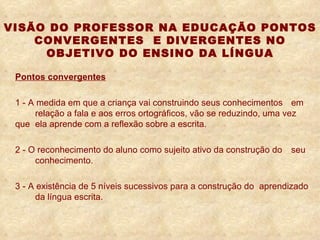 VISÃO DO PROFESSOR NA EDUCAÇÃO PONTOS CONVERGENTES  E DIVERGENTES NO OBJETIVO DO ENSINO DA LÍNGUA Pontos convergentes 1 -   A medida em que a criança vai construindo seus conhecimentos  em  relação a fala e aos erros ortográficos, vão se reduzindo, uma vez que  ela aprende com a reflexão sobre a escrita. 2 -   O reconhecimento do aluno como sujeito ativo da construção do  seu  conhecimento. 3 - A existência de 5 níveis sucessivos para a construção do  aprendizado  da língua escrita.    