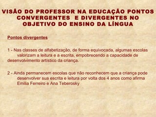 VISÃO DO PROFESSOR NA EDUCAÇÃO PONTOS CONVERGENTES  E DIVERGENTES NO OBJETIVO DO ENSINO DA LÍNGUA Pontos divergentes 1 -   Nas classes de alfabetização, de forma equivocada, algumas escolas  valorizam a leitura e a escrita, empobrecendo a capacidade de  desenvolvimento artístico da criança. 2 -   Ainda permanecem escolas que não reconhecem que a criança pode  desenvolver sua escrita e leitura por volta dos 4 anos como afirma  Emilia Ferreiro e Ana Teberosky 