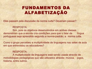 Eles passam pela discussão da norma culta? Deveriam passar?  RESPOSTA: S im, pois os objetivos desenvolvidos em ambas classes  demonstram que a escola cria condições para que o falar da  língua portuguesa seja aprendido segundo a norma-padrão, a  norma culta.  Como o grupo percebeu a multiplicidade de linguagens nas salas de aula em que entrevistou os educadores?  RESPOSTA: A multiplicidade de linguagens está sendo usada através de  metodologias pedagógicas que são utilizados através:  música,  jogos, historia, entre outros. FUNDAMENTOS DA ALFABETIZAÇÃO 