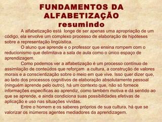 A alfabetização está  longe de ser apenas uma apropriação de um código, ela envolve um complexo processo de elaboração de hipóteses sobre a representação lingüística. O aluno que aprende e o professor que ensina rompem com o reducionismo que delimitava a sala de aula como o único espaço de aprendizagem.  Como podemos ver a alfabetização é um processo contínuo de assimilação de conteúdos que reforçam  a cultura, a construção de valores morais e a conscientização sobre o meio em que vive. Isso quer dizer que, ao lado dos processos cognitivos de elaboração absolutamente pessoal (ninguém aprende pelo outro), há um contexto que, não só fornece informações específicas ao aprendiz, como também motiva e dá sentido ao que se aprende, e ainda condiciona suas possibilidades efetivas de aplicação e uso nas situações vividas.   Entre o homem e os saberes próprios de sua cultura, há que se valorizar os inúmeros agentes mediadores da aprendizagem.  FUNDAMENTOS DA ALFABETIZAÇÃO resumindo   