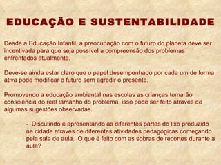 Desde a Educação Infantil, a preocupação com o futuro do planeta deve ser incentivada para que seja possível a compreensão dos problemas enfrentados atualmente. Deve-se ainda estar claro que o papel desempenhado por cada um de forma ativa pode modificar o futuro sem agredir o presente. Promovendo a educação ambiental nas escolas as crianças tomarão consciência do real tamanho do problema, isso pode ser feito através de algumas sugestões observadas. -  Discutindo e apresentando as diferentes partes do lixo produzido  na cidade através de diferentes atividades pedagógicas começando  pela sala de aula.  O que é feito com as sobras de recortes durante a  aula? EDUCAÇÃO E SUSTENTABILIDADE 