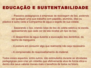 EDUCAÇÃO E SUSTENTABILIDADE -  Passeios pedagógicos à empresas de reciclagem de lixo, podendo  ser qualquer uma que trabalhe com papelão, alumínio, óleo ou  plástico e outra visita a Companhia de água e esgoto de sua cidade. -  Separando o lixo, criando latas de lixo de coleta seletiva na escola,  apresentando que cada cor de lata recebe um tipo de lixo. - O desperdício da água durante a escovação dos dentinhos, do  banho de mangueira. - A postura em consumir algo que realmente não seja necessário. - A compreensão do reaproveitamento do material. Todos esses aspectos, entre outros, são estimulados durante as atividades pedagógicas para criar um cidadão que efetivamente atua de forma ética e dentro dos seus valores morais mais o benefício de todos no futuro. 