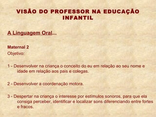 VISÃO DO PROFESSOR NA EDUCAÇÃO INFANTIL A Linguagem Oral ... Maternal 2 Objetivo: 1 - Desenvolver na criança o conceito do eu em relação ao seu nome e  idade em relação aos pais e colegas. 2 - Desenvolver a coordenação motora. 3 - Despertar na criança o interesse por estímulos sonoros, para que ela  consiga perceber, identificar e localizar sons diferenciando entre fortes  e fracos. 