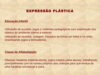 EXPRESSÃO PLÁSTICA Educação Infantil Utilização de sucatas, jogos e materiais pedagógicos com exploração dos objetos do ambiente interno e externo. Utilização de recortes, colagem, traçados de linhas em folha e no chão, incentivando jogos e brincadeiras. Classe de Alfabetização Oferecer bastante material escrito, jogos criados pelos alunos, trabalhando principalmente com os nomes próprios das crianças para que evolua de uma hipótese conceitual a outra. 