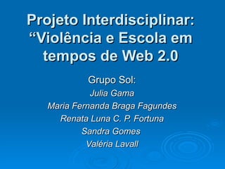 Projeto Interdisciplinar: “Violência e Escola em tempos de Web 2.0 Grupo Sol: Julia Gama Maria Fernanda Braga Fagundes Renata Luna C. P. Fortuna Sandra Gomes  Valéria Lavall 