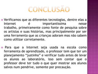   Verificamos que as diferentes tecnologias, dentre elas a
    Internet         é          importantíssima       nesse
    trabalho, primeiramente como fonte de pesquisa sobre
    os artistas e suas histórias, mas principalmente por ser
    uma ferramenta que as crianças adoram mas não sabem
    como utilizar corretamente.

    Para que a Internet seja usada na escola como
    ferramenta de aprendizado, o professor tem que ter um
    planejamento “justinho” e verificar tudo antes de levar
    os alunos ao laboratório, isso sem contar que o
    professor deve ter tudo o que quer mostrar aos alunos
    salvos num pendrive, somente por precaução.
 