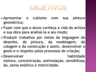  Apresentar   o   cubismo   com    sua   pintura
  geométrica;
 Fazer com que o aluno conheça a vida do artista
  e sua obra para analisá-la a seu modo;
 Produzir trabalhos por meios da linguagem do
  desenho, da pintura, da modelagem, da
  colagem e da construção e assim, desenvolver o
  gosto e o respeito pelos processos de criação;
 Desenvolver                           habilidade
  motora, concentração, estimulação, sensibilizaç
  ão, senso estético e motricidade.
 