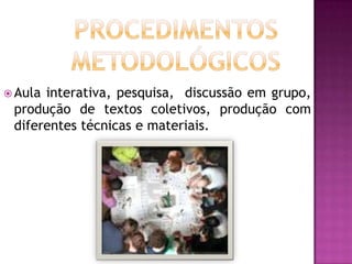  Aulainterativa, pesquisa, discussão em grupo,
 produção de textos coletivos, produção com
 diferentes técnicas e materiais.
 