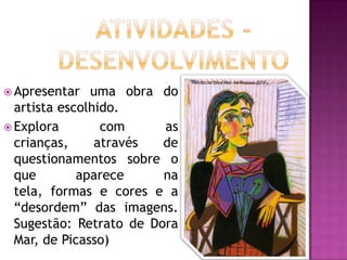 Retrato de Dora Mar, de Picasso (EFE).

 Apresentar   uma obra do
  artista escolhido.
 Explora        com     as
  crianças,     através  de
  questionamentos sobre o
  que        aparece     na
  tela, formas e cores e a
  “desordem” das imagens.
  Sugestão: Retrato de Dora
  Mar, de Picasso)
 