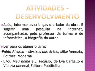  Após,informar as crianças o criador da obra. E
 sugerir    uma      pesquisa     na   internet,
 acompanhadas pelo professor da turma e de
 informática, a biografia do autor.

 Ler para os alunos o livro:
-Pablo Picasso - Mestres das Artes, Mike Venezia,
  Editora: Moderna
- E/ou Meu nome é... Picasso, de Eva Bargalló e
  Violeta Monreal,Editora Publifolha
 