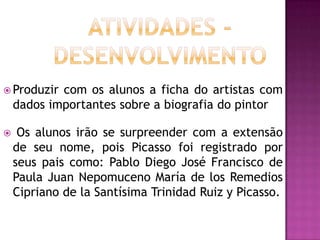  Produzir  com os alunos a ficha do artistas com
    dados importantes sobre a biografia do pintor

    Os alunos irão se surpreender com a extensão
    de seu nome, pois Picasso foi registrado por
    seus pais como: Pablo Diego José Francisco de
    Paula Juan Nepomuceno María de los Remedios
    Cipriano de la Santísima Trinidad Ruiz y Picasso.
 