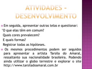  Em seguida, apresentar outras telas e questionar:
"O que elas têm em comum?
 Quais cores prevalecem?
 E quais formas?
 Registrar todas as hipóteses.
 Os mesmos procedimentos podem ser seguidos
 para apresentar a artista Tarsila do Amaral,
 ressaltanto sua nacionalidade brasileira. Podendo
 ainda utilizar o globo terrestre e explorar o site
 http://www.tarsiladoamaral.com.br
 
