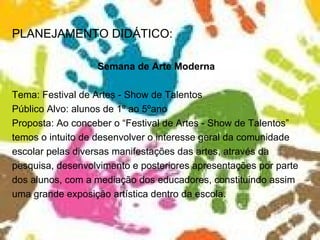 PLANEJAMENTO DIDÁTICO: Semana de Arte Moderna Tema: Festival de Artes - Show de Talentos Público Alvo: alunos de 1º ao 5ºano Proposta: Ao conceber o “Festival de Artes - Show de Talentos” temos o intuito de desenvolver o interesse geral da comunidade escolar pelas diversas manifestações das artes, através da pesquisa, desenvolvimento e posteriores apresentações por parte dos alunos, com a mediação dos educadores, constituindo assim uma grande exposição artística dentro da escola.  