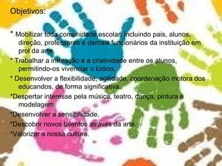 Objetivos: *  Mobilizar toda comunidade escolar, incluindo pais, alunos, direção, professores e demais funcionários da instituição em prol da arte. * Trabalhar a interação e a criatividade entre os alunos, permitindo-os vivenciar o lúdico. * Desenvolver a flexibilidade, agilidade, coordenação motora dos educandos, de forma significativa. *Despertar interesse pela música, teatro, dança, pintura e modelagem. *Desenvolver a sensibilidade. *Descobrir novos talentos através da arte. *Valorizar a nossa cultura. 