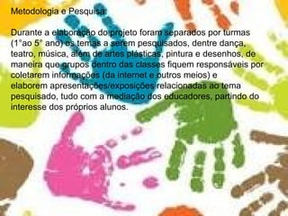 Metodologia e Pesquisa: Durante a elaboração do projeto foram separados por turmas  (1°ao 5° ano) os temas a serem pesquisados, dentre dança, teatro, música, além de artes plásticas, pintura e desenhos, de maneira que grupos dentro das classes fiquem responsáveis por coletarem informações (da internet e outros meios) e elaborem apresentações/exposições relacionadas ao tema pesquisado, tudo com a mediação dos educadores, partindo do interesse dos próprios alunos. 