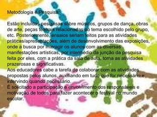 Metodologia e Pesquisa: Estão incluídas pesquisas sobre músicos, grupos de dança, obras de arte, peças teatrais relacionadas ao tema escolhido pelo grupo, etc. Posteriormente, ensaios seriam feitos para as atividades práticas/apresentações, além de desenvolvimento das exposições, onde a busca por interagir os alunos com as diversas manifestações artísticas, por intermédio da junção da pesquisa feita por eles, com a prática da sala de aula, torna as atividades prazerosas e significativas. Aos educadores cabe a tarefa de colaborar com as atividades propostas pelos alunos, auxiliando em tudo que for necessário e intervindo quando necessário. É solicitado a participação e envolvimento dos responsáveis e motivação de todos para fazer acontecer o festival no mundo escolar. 