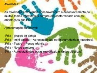 Atividades: As atividades envolvendo artes favorecem o desenvolvimento de muitos temas transversais sempre em conformidade com as orientações dos PCN. Apresentação do festival: 1ºdia - grupos de dança 2ºdia – mini galeria – Apreciação das obras reproduzidas (quadros) 3ºdia - Teatro – Peças infantis 4ºdia - Novos cantores  5ºdia - Apreciação das obras reproduzidas (artes plásticas)  