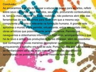 Conclusão: Ao encararmos a tarefa de pensar a educação pela e para as artes, refletir sobre seus caminhos, seus métodos, seus fins, procurando contextualizá- lá, torná-la mais próxima da nossa realidade, não podemos abrir mão das ferramentas de que dispomos para fazer com que a mesma seja componente presente e relevante na formação humana. A grande rede aproxima o mundo e nos permite, virtualmente, entrar em contato com obras artísticas que possivelmente jamais veríamos. Permite que naveguemos e obtenhamos informações históricas, acompanhemos o que há de novo e antigo nas produções culturais diversas, além de possibilitar que conheçamos novas maneiras de explorar os conteúdos artísticos, enriquecendo o trabalho em sala de aula. Portanto, cabe aos educadores se familiarizarem cada vez mais com as tecnologias disponíveis e aproveitarem as possibilidades que as mesmas apresentam.  