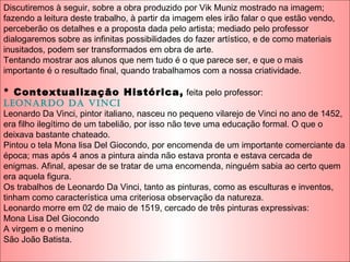 Discutiremos à seguir, sobre a obra produzido por Vik Muniz mostrado na imagem;
fazendo a leitura deste trabalho, à partir da imagem eles irão falar o que estão vendo,
perceberão os detalhes e a proposta dada pelo artista; mediado pelo professor
dialogaremos sobre as infinitas possibilidades do fazer artístico, e de como materiais
inusitados, podem ser transformados em obra de arte.
Tentando mostrar aos alunos que nem tudo é o que parece ser, e que o mais
importante é o resultado final, quando trabalhamos com a nossa criatividade.
* Contextualização Histórica, feita pelo professor:
LeonarDo Da Vinci
Leonardo Da Vinci, pintor italiano, nasceu no pequeno vilarejo de Vinci no ano de 1452,
era filho ilegítimo de um tabelião, por isso não teve uma educação formal. O que o
deixava bastante chateado.
Pintou o tela Mona lisa Del Giocondo, por encomenda de um importante comerciante da
época; mas após 4 anos a pintura ainda não estava pronta e estava cercada de
enigmas. Afinal, apesar de se tratar de uma encomenda, ninguém sabia ao certo quem
era aquela figura.
Os trabalhos de Leonardo Da Vinci, tanto as pinturas, como as esculturas e inventos,
tinham como característica uma criteriosa observação da natureza.
Leonardo morre em 02 de maio de 1519, cercado de três pinturas expressivas:
Mona Lisa Del Giocondo
A virgem e o menino
São João Batista.
 
