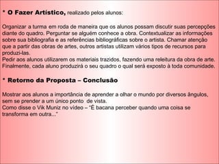 * O Fazer Artístico, realizado pelos alunos:
Organizar a turma em roda de maneira que os alunos possam discutir suas percepções
diante do quadro. Perguntar se alguém conhece a obra. Contextualizar as informações
sobre sua bibliografia e as referências bibliográficas sobre o artista. Chamar atenção
que a partir das obras de artes, outros artistas utilizam vários tipos de recursos para
produzi-las.
Pedir aos alunos utilizarem os materiais trazidos, fazendo uma releitura da obra de arte.
Finalmente, cada aluno produzirá o seu quadro o qual será exposto à toda comunidade.
* Retorno da Proposta – Conclusão
Mostrar aos alunos a importância de aprender a olhar o mundo por diversos ângulos,
sem se prender a um único ponto de vista.
Como disse o Vik Muniz no vídeo – “É bacana perceber quando uma coisa se
transforma em outra...”
 