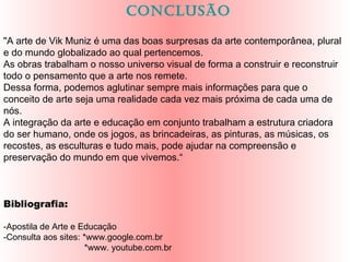 concLusão
"A arte de Vik Muniz é uma das boas surpresas da arte contemporânea, plural
e do mundo globalizado ao qual pertencemos.
As obras trabalham o nosso universo visual de forma a construir e reconstruir
todo o pensamento que a arte nos remete.
Dessa forma, podemos aglutinar sempre mais informações para que o
conceito de arte seja uma realidade cada vez mais próxima de cada uma de
nós.
A integração da arte e educação em conjunto trabalham a estrutura criadora
do ser humano, onde os jogos, as brincadeiras, as pinturas, as músicas, os
recostes, as esculturas e tudo mais, pode ajudar na compreensão e
preservação do mundo em que vivemos.“
Bibliografia:
-Apostila de Arte e Educação
-Consulta aos sites: *www.google.com.br
*www. youtube.com.br
 
 