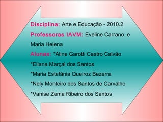 Disciplina: Arte e Educação - 2010.2
Professoras IAVM: Eveline Carrano e
Maria Helena
Alunas: *Aline Garotti Castro Calvão
*Eliana Marçal dos Santos
*Maria Estefânia Queiroz Bezerra
*Nely Monteiro dos Santos de Carvalho
*Vanise Zema Ribeiro dos Santos
 