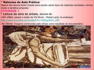 * Natureza da Aula Prática:
Depois dos alunos terem trazido para escola vários tipos de materiais reciclados, iremos
iniciar a temática proposta:
ATIVIDADE 1
* Leitura da obra do artista, através de:
-Um vídeo: passar o trailer do Vik Muniz - Waste Land, no endereço:
http://www.youtube.com/watch?v=1Q2qySUA_UM
-As Obras: imagens construídas pelo artista como resultado do documentário:
 