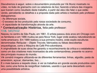 Discutiremos à seguir, sobre o documentário produzido por Vik Muniz mostrado no
vídeo, no lixão de gramacho com os catadores de lixo; fazendo a leitura das imagens
que tiveram como resultado deste trabalho, à partir daí eles irão falar o que estão
vendo, perceberão os detalhes e a proposta dada pelo artista e mediado pelo professor
dialogaremos:
- As diferenças sociais,
- O excesso de lixo produzido pela nossa sociedade de consumo,
- A capacidade de transformação através da arte.
* Contextualização Histórica, feita pelo professor:
Vik Muniz
Nasceu no centro de São Paulo, em 1961. O artista passou dois anos em Chicago com
os familiares e em 1986 mudou-se para Nova York, lugar onde acabou naturalizando-se
norte-americano. Em 1989 realizou a sua primeira mostra, onde expôs esculturas
denominadas Relíquias – Objets Trouvés, fabricados ou falsas descobertas
arqueológicas, como a Máquina de Café Pré-colombiana.
A originalidade de suas obras lhe garantiu o reconhecimento da crítica e o estabeleceu
como um dos criadores mais incensados da arte contemporânea, presente no acervo
dos principais museus do mundo.
Vik constrói imagens utilizando-se de diferentes ferramentas: linhas, algodão, pasta de
amendoim, açúcar, diamantes, lixo…
E o mais bacana a respeito disso, é ver os trabalhos em grande escala produzidos com
lixo; como uma forma de resignificar materiais, usando o que seria descartado como
uma possibilidade artística.
 