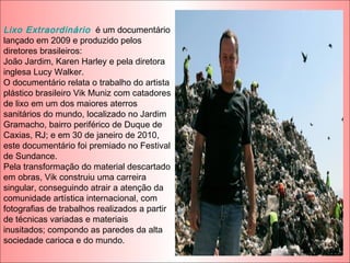 Lixo Extraordinário é um documentário
lançado em 2009 e produzido pelos
diretores brasileiros:
João Jardim, Karen Harley e pela diretora
inglesa Lucy Walker.
O documentário relata o trabalho do artista
plástico brasileiro Vik Muniz com catadores
de lixo em um dos maiores aterros
sanitários do mundo, localizado no Jardim
Gramacho, bairro periférico de Duque de
Caxias, RJ; e em 30 de janeiro de 2010,
este documentário foi premiado no Festival
de Sundance.
Pela transformação do material descartado
em obras, Vik construiu uma carreira
singular, conseguindo atrair a atenção da
comunidade artística internacional, com
fotografias de trabalhos realizados a partir
de técnicas variadas e materiais
inusitados; compondo as paredes da alta
sociedade carioca e do mundo.
 